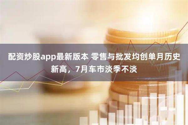 配资炒股app最新版本 零售与批发均创单月历史新高，7月车市淡季不淡