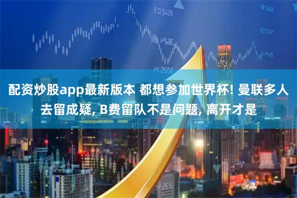 配资炒股app最新版本 都想参加世界杯! 曼联多人去留成疑, B费留队不是问题, 离开才是